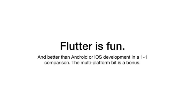 Flutter is fun.
And better than Android or iOS development in a 1-1
comparison. The multi-platform bit is a bonus.
