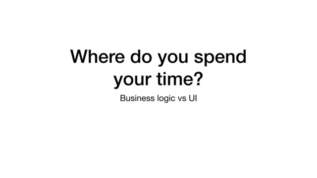 Where do you spend
your time?
Business logic vs UI
