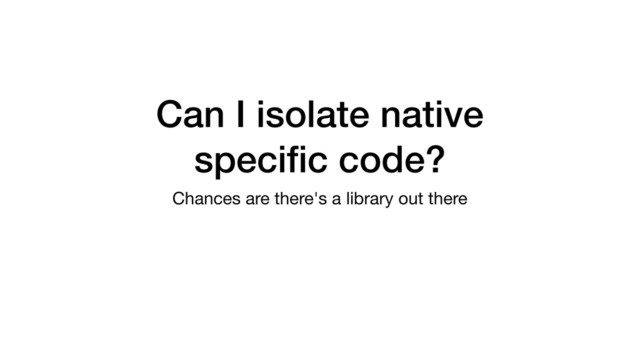 Can I isolate native
speciﬁc code?
Chances are there's a library out there

