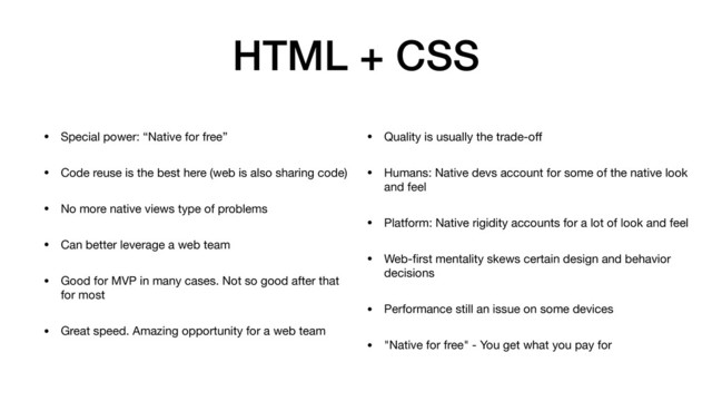 HTML + CSS
• Special power: “Native for free”

• Code reuse is the best here (web is also sharing code)

• No more native views type of problems

• Can better leverage a web team

• Good for MVP in many cases. Not so good after that
for most

• Great speed. Amazing opportunity for a web team
• Quality is usually the trade-oﬀ

• Humans: Native devs account for some of the native look
and feel

• Platform: Native rigidity accounts for a lot of look and feel

• Web-ﬁrst mentality skews certain design and behavior
decisions

• Performance still an issue on some devices

• "Native for free" - You get what you pay for
