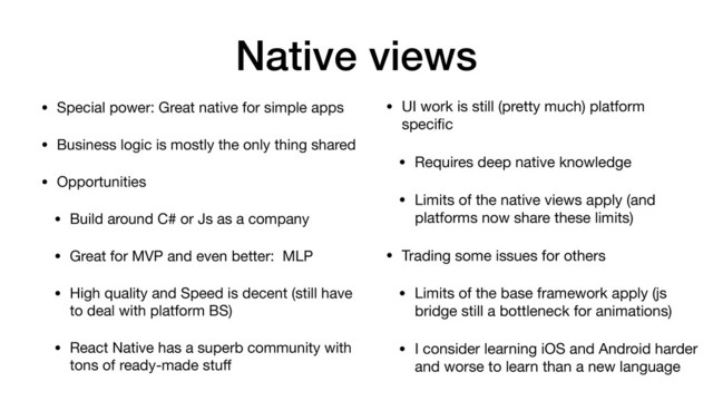 Native views
• Special power: Great native for simple apps

• Business logic is mostly the only thing shared

• Opportunities

• Build around C# or Js as a company

• Great for MVP and even better: MLP

• High quality and Speed is decent (still have
to deal with platform BS)

• React Native has a superb community with
tons of ready-made stuﬀ
• UI work is still (pretty much) platform
speciﬁc

• Requires deep native knowledge

• Limits of the native views apply (and
platforms now share these limits)

• Trading some issues for others

• Limits of the base framework apply (js
bridge still a bottleneck for animations)

• I consider learning iOS and Android harder
and worse to learn than a new language
