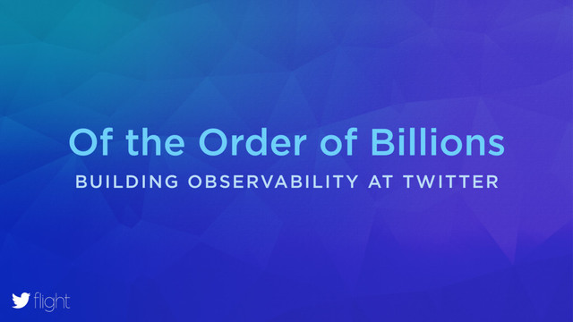 Of the Order of Billions
BUILDING OBSERVABILITY AT TWITTER
