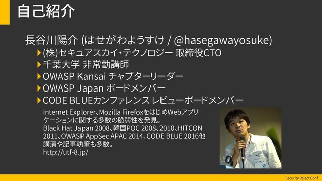 Security Reject Conf
自己紹介
長谷川陽介 (はせがわようすけ / @hasegawayosuke)
(株)セキュアスカイ・テクノロジー 取締役CTO
千葉大学 非常勤講師
OWASP Kansai チャプターリーダー
OWASP Japan ボードメンバー
CODE BLUEカンファレンス レビューボードメンバー
Internet Explorer、Mozilla FirefoxをはじめWebアプリ
ケーションに関する多数の脆弱性を発見。
Black Hat Japan 2008、韓国POC 2008、2010、HITCON
2011、OWASP AppSec APAC 2014、CODE BLUE 2016他
講演や記事執筆も多数。
http://utf-8.jp/

