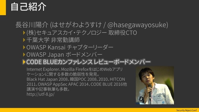 Security Reject Conf
自己紹介
長谷川陽介 (はせがわようすけ / @hasegawayosuke)
(株)セキュアスカイ・テクノロジー 取締役CTO
千葉大学 非常勤講師
OWASP Kansai チャプターリーダー
OWASP Japan ボードメンバー
CODE BLUEカンファレンス レビューボードメンバー
Internet Explorer、Mozilla FirefoxをはじめWebアプリ
ケーションに関する多数の脆弱性を発見。
Black Hat Japan 2008、韓国POC 2008、2010、HITCON
2011、OWASP AppSec APAC 2014、CODE BLUE 2016他
講演や記事執筆も多数。
http://utf-8.jp/
