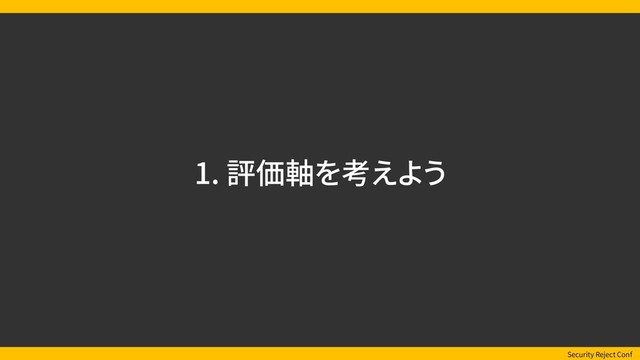 Security Reject Conf
1. 評価軸を考えよう
