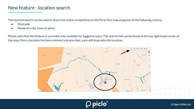 © Open Utility Ltd
New feature - location search
The location search can be used to search for active competition on the Piclo Flex map using one of the following criteria:
● Postcode
● Name of a city, town or place
Please note that this feature is currently only available for logged in users. The search tool can be found in the top right hand corner of
the map. Once a location has been entered and searched, a pin will drop onto the location..
