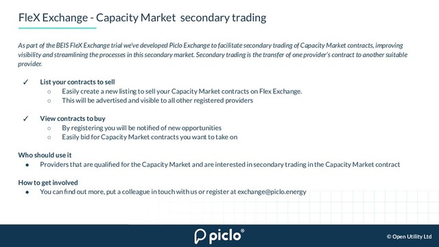 © Open Utility Ltd
FleX Exchange - Capacity Market secondary trading
As part of the BEIS FleX Exchange trial we’ve developed Piclo Exchange to facilitate secondary trading of Capacity Market contracts, improving
visibility and streamlining the processes in this secondary market. Secondary trading is the transfer of one provider’s contract to another suitable
provider.
✓ List your contracts to sell
○ Easily create a new listing to sell your Capacity Market contracts on Flex Exchange.
○ This will be advertised and visible to all other registered providers
✓ View contracts to buy
○ By registering you will be notiﬁed of new opportunities
○ Easily bid for Capacity Market contracts you want to take on
Who should use it
● Providers that are qualiﬁed for the Capacity Market and are interested in secondary trading in the Capacity Market contract
How to get involved
● You can ﬁnd out more, put a colleague in touch with us or register at exchange@piclo.energy
