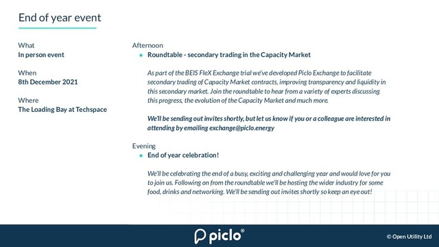 © Open Utility Ltd
End of year event
What
In person event
When
8th December 2021
Where
The Loading Bay at Techspace
Afternoon
● Roundtable - secondary trading in the Capacity Market
As part of the BEIS FleX Exchange trial we’ve developed Piclo Exchange to facilitate
secondary trading of Capacity Market contracts, improving transparency and liquidity in
this secondary market. Join the roundtable to hear from a variety of experts discussing
this progress, the evolution of the Capacity Market and much more.
We’ll be sending out invites shortly, but let us know if you or a colleague are interested in
attending by emailing exchange@piclo.energy
Evening
● End of year celebration!
We’ll be celebrating the end of a busy, exciting and challenging year and would love for you
to join us. Following on from the roundtable we’ll be hosting the wider industry for some
food, drinks and networking. We’ll be sending out invites shortly so keep an eye out!
