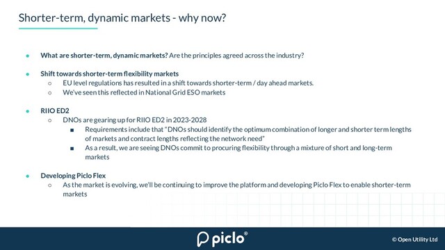 © Open Utility Ltd
Shorter-term, dynamic markets - why now?
● What are shorter-term, dynamic markets? Are the principles agreed across the industry?
● Shift towards shorter-term ﬂexibility markets
○ EU level regulations has resulted in a shift towards shorter-term / day ahead markets.
○ We’ve seen this reﬂected in National Grid ESO markets
● RIIO ED2
○ DNOs are gearing up for RIIO ED2 in 2023-2028
■ Requirements include that “DNOs should identify the optimum combination of longer and shorter term lengths
of markets and contract lengths reﬂecting the network need”
■ As a result, we are seeing DNOs commit to procuring ﬂexibility through a mixture of short and long-term
markets
● Developing Piclo Flex
○ As the market is evolving, we’ll be continuing to improve the platform and developing Piclo Flex to enable shorter-term
markets
