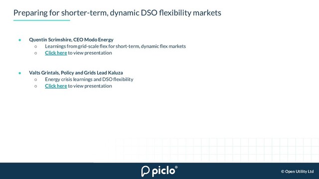 © Open Utility Ltd
Preparing for shorter-term, dynamic DSO ﬂexibility markets
● Quentin Scrimshire, CEO Modo Energy
○ Learnings from grid-scale ﬂex for short-term, dynamic ﬂex markets
○ Click here to view presentation
● Valts Grintals, Policy and Grids Lead Kaluza
○ Energy crisis learnings and DSO ﬂexibility
○ Click here to view presentation
