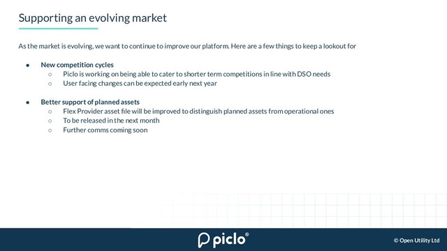 © Open Utility Ltd
Supporting an evolving market
As the market is evolving, we want to continue to improve our platform. Here are a few things to keep a lookout for
● New competition cycles
○ Piclo is working on being able to cater to shorter term competitions in line with DSO needs
○ User facing changes can be expected early next year
● Better support of planned assets
○ Flex Provider asset ﬁle will be improved to distinguish planned assets from operational ones
○ To be released in the next month
○ Further comms coming soon

