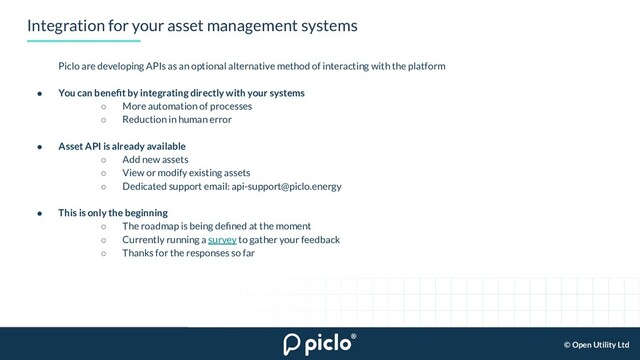 © Open Utility Ltd
Integration for your asset management systems
Piclo are developing APIs as an optional alternative method of interacting with the platform
● You can beneﬁt by integrating directly with your systems
○ More automation of processes
○ Reduction in human error
● Asset API is already available
○ Add new assets
○ View or modify existing assets
○ Dedicated support email: api-support@piclo.energy
● This is only the beginning
○ The roadmap is being deﬁned at the moment
○ Currently running a survey to gather your feedback
○ Thanks for the responses so far
