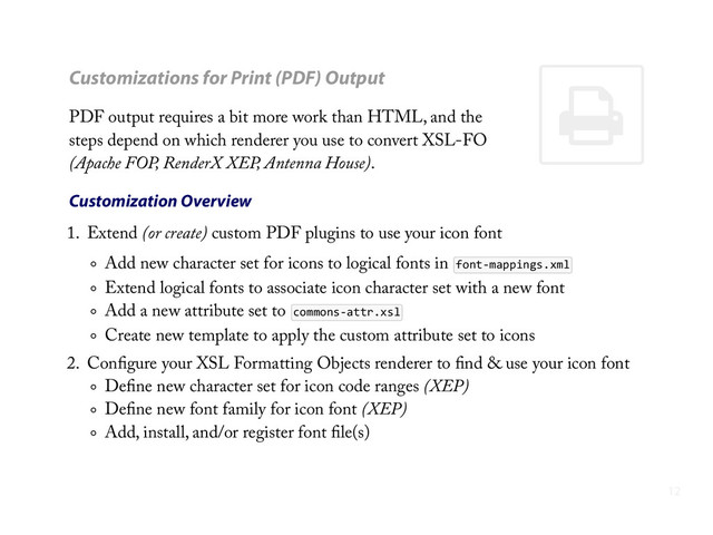 ,
Customizations for Print (PDF) Output
PDF output requires a bit more work than HTML, and the
steps depend on which renderer you use to convert XSL-FO
(Apache FOP, RenderX XEP, Antenna House).
Customization Overview
1. Extend (or create) custom PDF plugins to use your icon font
Add new character set for icons to logical fonts in font-­‐mappings.xml
Extend logical fonts to associate icon character set with a new font
Add a new attribute set to commons-­‐attr.xsl
Create new template to apply the custom attribute set to icons
2. Conﬁgure your XSL Formatting Objects renderer to ﬁnd & use your icon font
Deﬁne new character set for icon code ranges (XEP)
Deﬁne new font family for icon font (XEP)
Add, install, and/or register font ﬁle(s)
12
