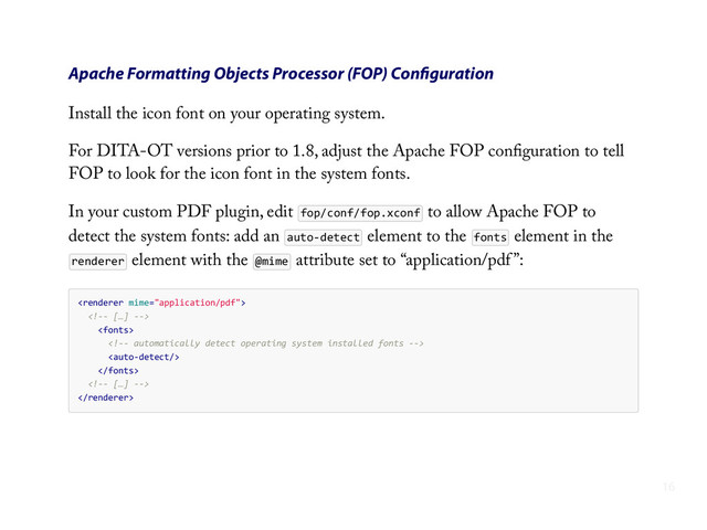 Apache Formatting Objects Processor (FOP) Conﬁguration
Install the icon font on your operating system.
For DITA-OT versions prior to 1.8, adjust the Apache FOP conﬁguration to tell
FOP to look for the icon font in the system fonts.
In your custom PDF plugin, edit fop/conf/fop.xconf to allow Apache FOP to
detect the system fonts: add an auto-­‐detect element to the fonts element in the
renderer element with the @mime attribute set to “application/pdf ”:
    
        
            
                
                
            
        

16
