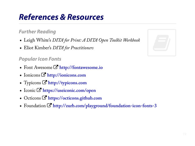 .
References & Resources
Further Reading
Leigh White’s DITA for Print: A DITA Open Toolkit Workbook
Eliot Kimber’s DITA for Practitioners
Popular Icon Fonts
Font Awesome / http://fontawesome.io
Ionicons / http://ionicons.com
Typicons / http://typicons.com
Iconic / https://useiconic.com/open
Octicons / https://octicons.github.com
Foundation / http://zurb.com/playground/foundation-icon-fonts-3
19
