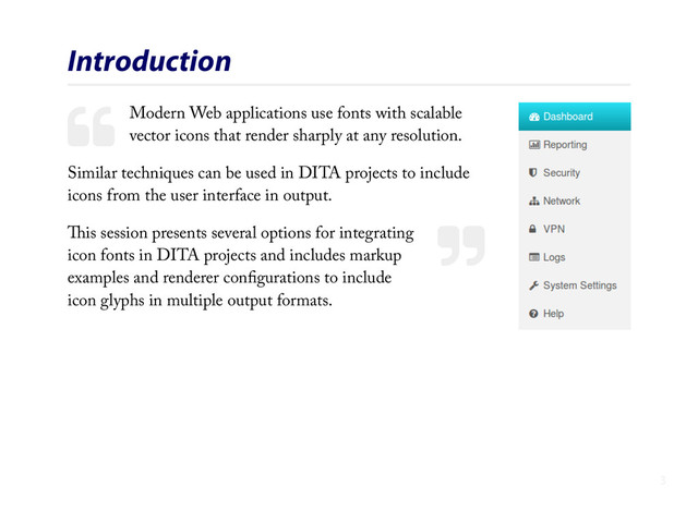#
$
Introduction
Modern Web applications use fonts with scalable
vector icons that render sharply at any resolution.
Similar techniques can be used in DITA projects to include
icons from the user interface in output.
This session presents several options for integrating
icon fonts in DITA projects and includes markup
examples and renderer conﬁgurations to include
icon glyphs in multiple output formats.
3
