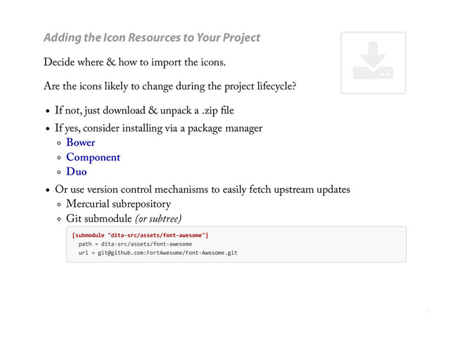 '
Adding the Icon Resources to Your Project
Decide where & how to import the icons.
Are the icons likely to change during the project lifecycle?
If not, just download & unpack a .zip ﬁle
If yes, consider installing via a package manager
Bower
Component
Duo
Or use version control mechanisms to easily fetch upstream updates
Mercurial subrepository
Git submodule (or subtree)
[submodule  "dita-­‐src/assets/font-­‐awesome"]
    path  =  dita-­‐src/assets/font-­‐awesome
    url  =  git@github.com:FortAwesome/Font-­‐Awesome.git
6
