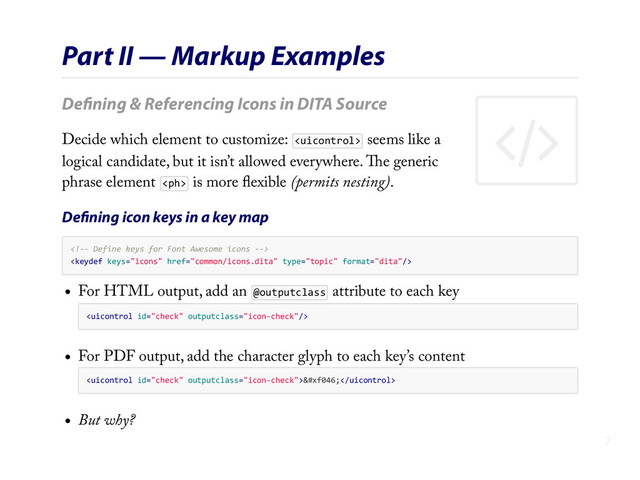 (
Part II — Markup Examples
Deﬁning & Referencing Icons in DITA Source
Decide which element to customize:  seems like a
logical candidate, but it isn’t allowed everywhere. The generic
phrase element  is more ﬂexible (permits nesting).
Deﬁning icon keys in a key map
    

For HTML output, add an @outputclass attribute to each key

For PDF output, add the character glyph to each key’s content

But why?
7
