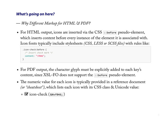 What’s going on here?
— Why Diﬀerent Markup for HTML & PDF?
For HTML output, icons are inserted via the CSS ::before pseudo-element,
which inserts content before every instance of the element it is associated with.
Icon fonts typically include stylesheets (CSS, LESS or SCSS ﬁles) with rules like:
.icon-­‐check:before  {
    /*  Insert  check  mark  */
    content:  "\f046";
}
For PDF output, the character glyph must be explicitly added to each key’s
content, since XSL-FO does not support the ::before pseudo-element.
The numeric value for each icon is typically provided in a reference document
(or “cheatsheet”), which lists each icon with its CSS class & Unicode value:
) icon-check (  )
8
