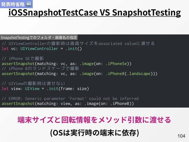 A104
iOSSnapshotTestCase VS SnapshotTesting
// UIViewControllerの撮影時は画面サイズをassociated valueに渡せる
let vc: UIViewController = .init()
// iPhone SEで撮影
assertSnapshot(matching: vc, as: .image(on: .iPhoneSe))
// iPhone 8のランドスケープで撮影
assertSnapshot(matching: vc, as: .image(on: .iPhone8(.landscape)))
// UIViewの撮影時は渡せない
let view: UIView = .init(frame: size)
// ERROR: Generic parameter 'Format' could not be inferred
assertSnapshot(matching: view, as: .image(on: .iPhone8))
SnapshotTestingでのフォルダ・画像名の指定
端末サイズと回転情報をメソッド引数に渡せる
(OSは実⾏時の端末に依存)
発表時省略 ⏭
