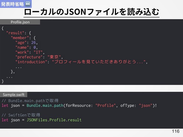 A116
ローカルのJSONファイルを読み込む
{
"result": {
"member": {
"age": 26,
"name": 0,
"work": "IT",
"prefecture": "東京",
"introduction": "プロフィールを見ていただきありがとう...",
...
},
...
}
Profile.json
// Bundle.main.pathで取得
let json = Bundle.main.path(forResource: "Profile", ofType: "json")!
// SwiftGenで取得
let json = JSONFiles.Profile.result
Sample.swift
発表時省略 ⏭
