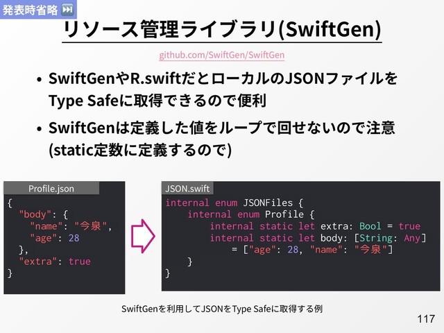 A117
リソース管理ライブラリ(SwiftGen)
• SwiftGenやR.swiftだとローカルのJSONファイルを
Type Safeに取得できるので便利
• SwiftGenは定義した値をループで回せないので注意
(static定数に定義するので)
{
"body": {
"name": "今泉",
"age": 28
},
"extra": true
}
Profile.json
internal enum JSONFiles {
internal enum Profile {
internal static let extra: Bool = true
internal static let body: [String: Any]
= ["age": 28, "name": "今泉"]
}
}
JSON.swift
SwiftGenを利⽤してJSONをType Safeに取得する例
github.com/SwiftGen/SwiftGen
発表時省略 ⏭
