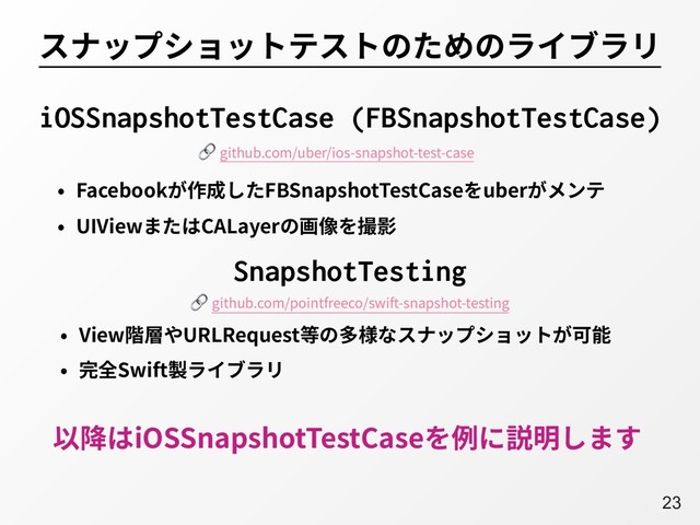 A23
スナップショットテストのためのライブラリ
• Facebookが作成したFBSnapshotTestCaseをuberがメンテ
• UIViewまたはCALayerの画像を撮影
iOSSnapshotTestCase (FBSnapshotTestCase)
SnapshotTesting
• View階層やURLRequest等の多様なスナップショットが可能
• 完全Swift製ライブラリ
以降はiOSSnapshotTestCaseを例に説明します
 github.com/uber/ios-snapshot-test-case
 github.com/pointfreeco/swift-snapshot-testing
