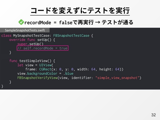 A32
コードを変えずにテストを実⾏
class MySnapshotTestCase: FBSnapshotTestCase {
override func setUp() {
super.setUp()
// self.recordMode = true
}
func testSimpleView() {
let view = UIView(
frame: CGRect(x: 0, y: 0, width: 64, height: 64))
view.backgroundColor = .blue
FBSnapshotVerifyView(view, identifier: "simple_view_snapshot")
}
}
SampleSnapshotTests.swift
recordMode = falseで再実⾏ → テストが通る
