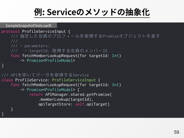 A59
例: Serviceのメソッドの抽象化
protocol ProfileServiceInput {
/// 指定した会員のプロフィールを取得するPromiseオブジェクトを返す
///
/// - parameters:
/// - targetId: 取得する会員のメンバーID
func fetchMemberLookupRequest(for targetId: Int)
-> Promise
}
/// APIを叩いてデータを取得するService
class ProfileService: ProfileServiceInput {
func fetchMemberLookupRequest(for targetId: Int)
-> Promise {
return APIManager.shared.getPromise(
.memberLookup(targetId),
apiTargetStore: self.apiTarget)
}
}
SampleSnapshotTests.swift
