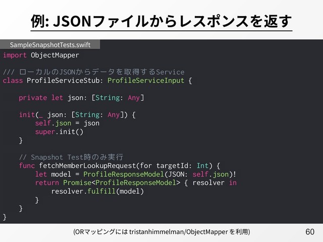 A60
例: JSONファイルからレスポンスを返す
import ObjectMapper
/// ローカルのJSONからデータを取得するService
class ProfileServiceStub: ProfileServiceInput {
private let json: [String: Any]
init(_ json: [String: Any]) {
self.json = json
super.init()
}
// Snapshot Test時のみ実行
func fetchMemberLookupRequest(for targetId: Int) {
let model = ProfileResponseModel(JSON: self.json)!
return Promise { resolver in
resolver.fulfill(model)
}
}
}
SampleSnapshotTests.swift
(ORマッピングには tristanhimmelman/ObjectMapper を利⽤)
