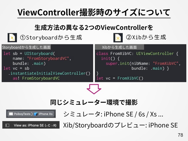 A78
ViewController撮影時のサイズについて
class FromXibVC: UIViewController {
init() {
super.init(nibName: "FromXibVC",
bundle: .main) }
}
let vc = FromXibVC()
Xibから⽣成した画⾯
let sb = UIStoryboard(
name: "FromStoryboardVC",
bundle: .main)
let vc = sb
.instantiateInitialViewController()
as! FromStoryboardVC
Storyboardから⽣成した画⾯
⽣成⽅法の異なる2つのViewControllerを
①Storyboardから生成 ②Xibから生成
Xib/Storyboardのプレビュー: iPhone SE
シミュレータ: iPhone SE / 6s / Xs ...
同じシミュレーター環境で撮影
