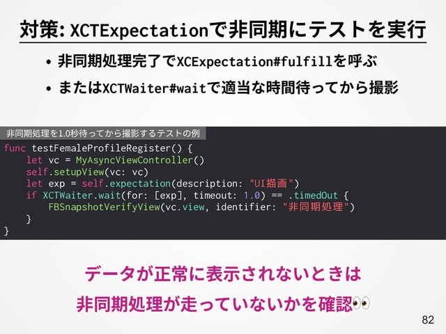 A82
対策: XCTExpectationで⾮同期にテストを実⾏
func testFemaleProfileRegister() {
let vc = MyAsyncViewController()
self.setupView(vc: vc)
let exp = self.expectation(description: "UI描画")
if XCTWaiter.wait(for: [exp], timeout: 1.0) == .timedOut {
FBSnapshotVerifyView(vc.view, identifier: "非同期処理")
}
}
⾮同期処理を1.0秒待ってから撮影するテストの例
• ⾮同期処理完了でXCExpectation#fulfillを呼ぶ
• またはXCTWaiter#waitで適当な時間待ってから撮影
データが正常に表⽰されないときは
⾮同期処理が⾛っていないかを確認

