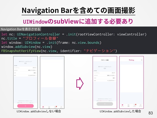 A83
Navigation Barを含めての画⾯撮影
let nc: UINavigationController = .init(rootViewController: viewController)
nc.title = "プロフィール登録"
let window: UIWindow = .init(frame: nc.view.bounds)
window.addSubview(nc.view)
FBSnapshotVerifyView(nc.view, identifier: "ナビゲーション")
Navigation Barを表⽰させる
UIWindow.addSubviewしない場合 UIWindow.addSubviewした場合
UIWindowのsubViewに追加する必要あり
