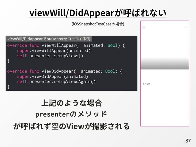 A87
viewWill/DidAppearが呼ばれない
override func viewWillAppear(_ animated: Bool) {
super.viewWillAppear(animated)
self.presenter.setupViews()
}
override func viewDidAppear(_ animated: Bool) {
super.viewDidAppear(animated)
self.presenter.setupViewsAgain()
}
viewWill/DidAppearでpresenterをコールする例
上記のような場合
presenterのメソッド
が呼ばれず空のViewが撮影される
(iOSSnapshotTestCaseの場合)
