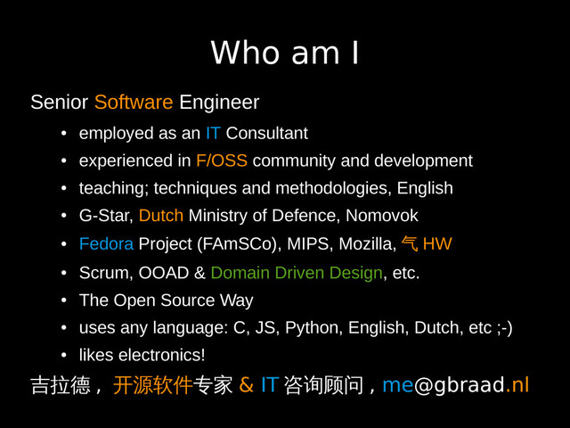 Who am I
Senior Software Engineer
●
employed as an IT Consultant
●
experienced in F/OSS community and development
●
teaching; techniques and methodologies, English
●
G-Star, Dutch Ministry of Defence, Nomovok
●
Fedora Project (FAmSCo), MIPS, Mozilla, 气 HW
●
Scrum, OOAD & Domain Driven Design, etc.
●
The Open Source Way
●
uses any language: C, JS, Python, English, Dutch, etc ;-)
●
likes electronics!
吉拉德 , 开源软件专家 & IT 咨询顾问 , me@gbraad.nl
