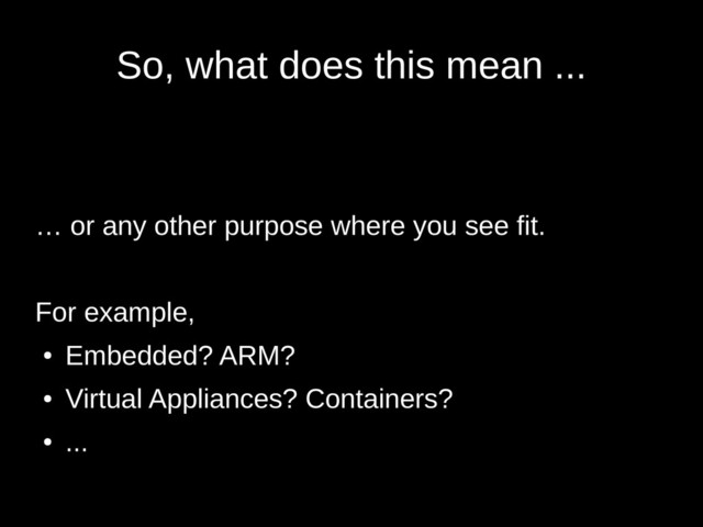 So, what does this mean ...
… or any other purpose where you see fit.
For example,
●
Embedded? ARM?
●
Virtual Appliances? Containers?
●
...
