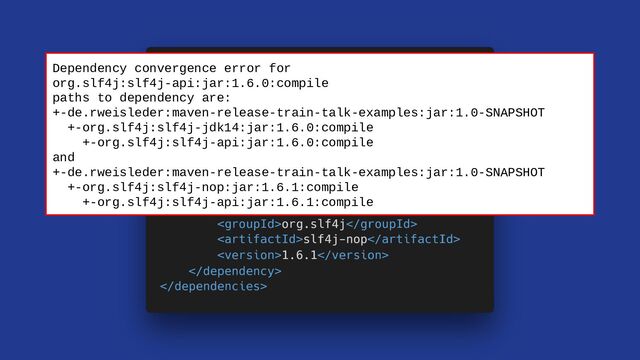 Dependency convergence error for
org.slf4j:slf4j-api:jar:1.6.0:compile
paths to dependency are:
+-de.rweisleder:maven-release-train-talk-examples:jar:1.0-SNAPSHOT
+-org.slf4j:slf4j-jdk14:jar:1.6.0:compile
+-org.slf4j:slf4j-api:jar:1.6.0:compile
and
+-de.rweisleder:maven-release-train-talk-examples:jar:1.0-SNAPSHOT
+-org.slf4j:slf4j-nop:jar:1.6.1:compile
+-org.slf4j:slf4j-api:jar:1.6.1:compile
