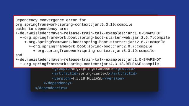 Dependency convergence error for
org.springframework:spring-context:jar:5.3.19:compile
paths to dependency are:
+-de.rweisleder:maven-release-train-talk-examples:jar:1.0-SNAPSHOT
+-org.springframework.boot:spring-boot-starter-web:jar:2.6.7:compile
+-org.springframework.boot:spring-boot-starter:jar:2.6.7:compile
+-org.springframework.boot:spring-boot:jar:2.6.7:compile
+-org.springframework:spring-context:jar:5.3.19:compile
and
+-de.rweisleder:maven-release-train-talk-examples:jar:1.0-SNAPSHOT
+-org.springframework:spring-context:jar:4.3.18.RELEASE:compile
