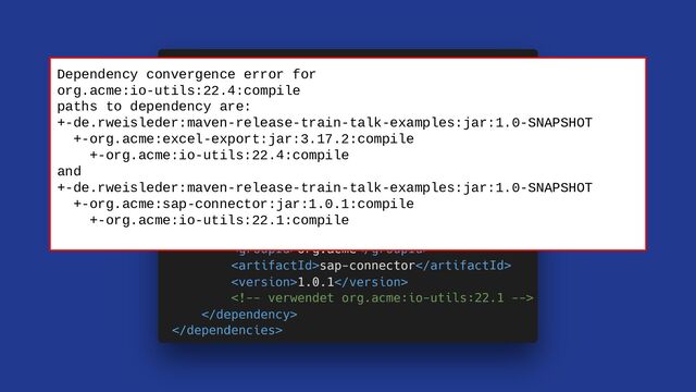 Dependency convergence error for
org.acme:io-utils:22.4:compile
paths to dependency are:
+-de.rweisleder:maven-release-train-talk-examples:jar:1.0-SNAPSHOT
+-org.acme:excel-export:jar:3.17.2:compile
+-org.acme:io-utils:22.4:compile
and
+-de.rweisleder:maven-release-train-talk-examples:jar:1.0-SNAPSHOT
+-org.acme:sap-connector:jar:1.0.1:compile
+-org.acme:io-utils:22.1:compile

