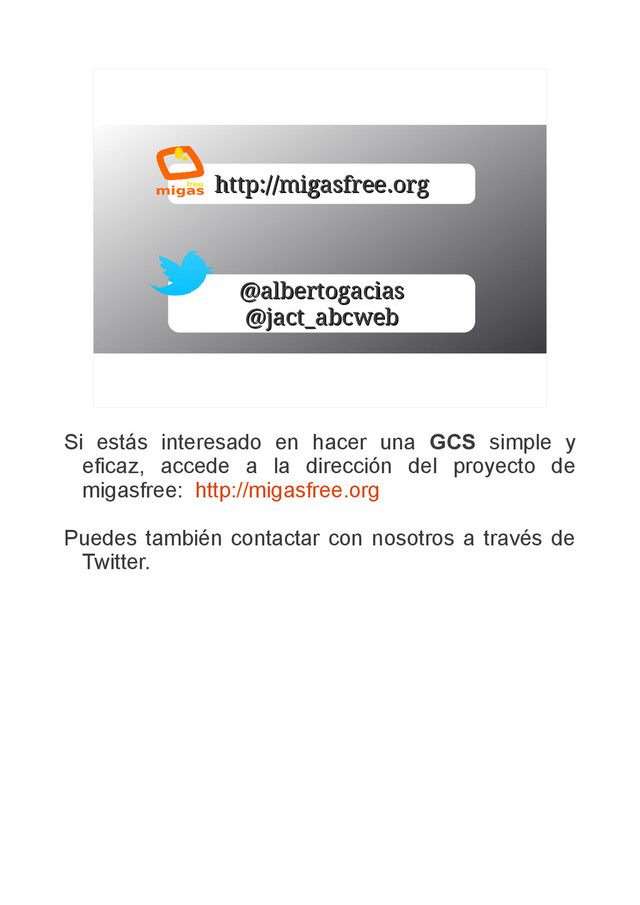http://migasfree.org
http://migasfree.org
@albertogacias
@albertogacias
@jact_abcweb
@jact_abcweb
Si estás interesado en hacer una GCS simple y
eficaz, accede a la dirección del proyecto de
migasfree: http://migasfree.org
Puedes también contactar con nosotros a través de
Twitter.
