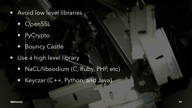 • Avoid low level libraries
• OpenSSL
• PyCrypto
• Bouncy Castle
• Use a high level library
• NaCL/libsodium (C, Ruby, PHP, etc)
• Keyczar (C++, Python, and Java)
@jtdowney 13
