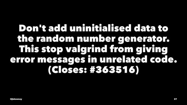 Don't add uninitialised data to
the random number generator.
This stop valgrind from giving
error messages in unrelated code.
(Closes: #363516)
@jtdowney 27
