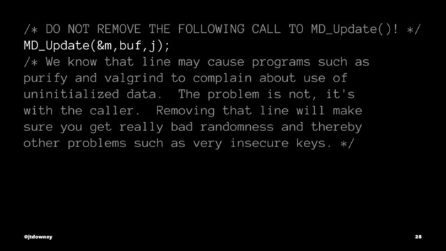 /* DO NOT REMOVE THE FOLLOWING CALL TO MD_Update()! */
MD_Update(&m,buf,j);
/* We know that line may cause programs such as
purify and valgrind to complain about use of
uninitialized data. The problem is not, it's
with the caller. Removing that line will make
sure you get really bad randomness and thereby
other problems such as very insecure keys. */
@jtdowney 28
