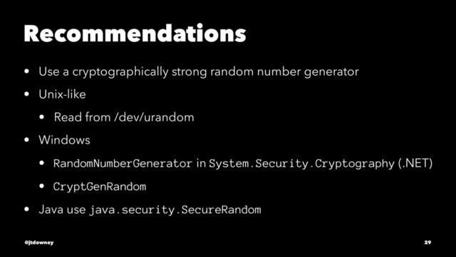 Recommendations
• Use a cryptographically strong random number generator
• Unix-like
• Read from /dev/urandom
• Windows
• RandomNumberGenerator in System.Security.Cryptography (.NET)
• CryptGenRandom
• Java use java.security.SecureRandom
@jtdowney 29
