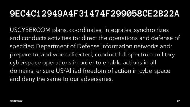9EC4C12949A4F31474F299058CE2B22A
USCYBERCOM plans, coordinates, integrates, synchronizes
and conducts activities to: direct the operations and defense of
speciﬁed Department of Defense information networks and;
prepare to, and when directed, conduct full spectrum military
cyberspace operations in order to enable actions in all
domains, ensure US/Allied freedom of action in cyberspace
and deny the same to our adversaries.
@jtdowney 37
