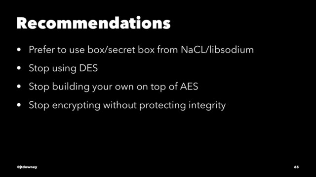 Recommendations
• Prefer to use box/secret box from NaCL/libsodium
• Stop using DES
• Stop building your own on top of AES
• Stop encrypting without protecting integrity
@jtdowney 65
