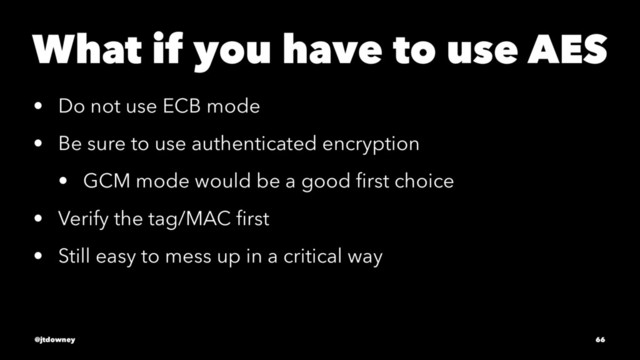 What if you have to use AES
• Do not use ECB mode
• Be sure to use authenticated encryption
• GCM mode would be a good ﬁrst choice
• Verify the tag/MAC ﬁrst
• Still easy to mess up in a critical way
@jtdowney 66

