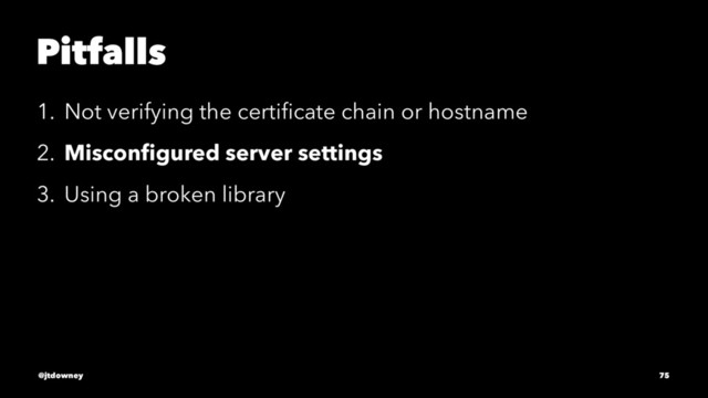 Pitfalls
1. Not verifying the certiﬁcate chain or hostname
2. Misconﬁgured server settings
3. Using a broken library
@jtdowney 75
