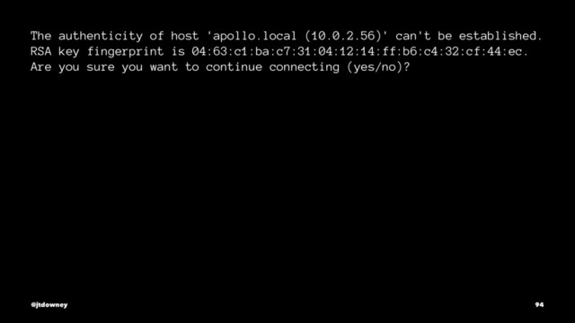 The authenticity of host 'apollo.local (10.0.2.56)' can't be established.
RSA key fingerprint is 04:63:c1:ba:c7:31:04:12:14:ff:b6:c4:32:cf:44:ec.
Are you sure you want to continue connecting (yes/no)?
@jtdowney 94
