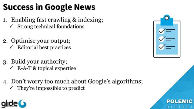Success in Google News
1. Enabling fast crawling & indexing;
✓ Strong technical foundations
2. Optimise your output;
✓ Editorial best practices
3. Build your authority;
✓ E-A-T & topical expertise
4. Don’t worry too much about Google’s algorithms;
✓ They’re impossible to predict
